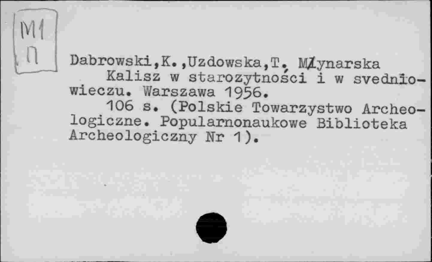 ﻿мі п
Dabrowski,K.,Uzdowska,T. MZynarska
Kalisz w starozytnosci і w svednio-wieczu. Warszawa 1956.
106 s. (Polskie Towarzystwo Archeo-logiczne. Popularnonaukowe Biblioteka Archeologiczny Nr 1).